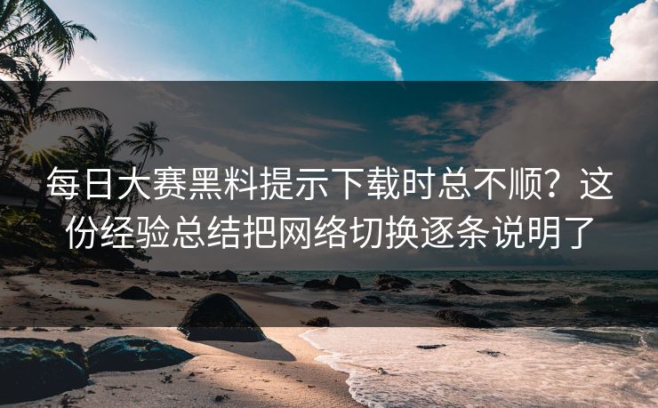每日大赛黑料提示下载时总不顺？这份经验总结把网络切换逐条说明了
