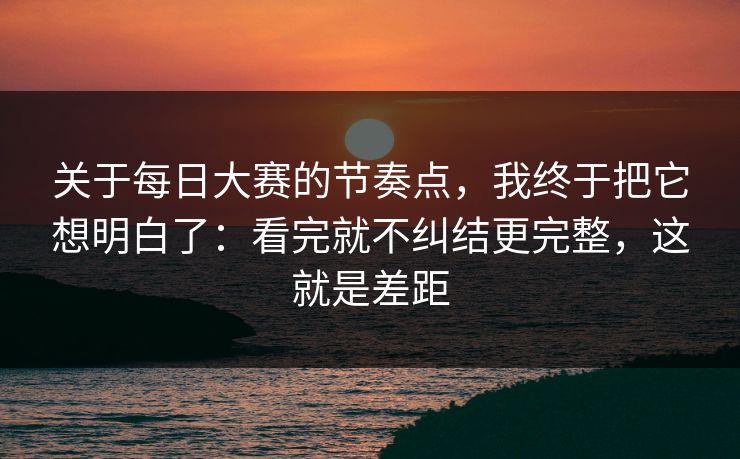 关于每日大赛的节奏点,我终于把它想明白了:看完就不纠结更完整,这就是差距