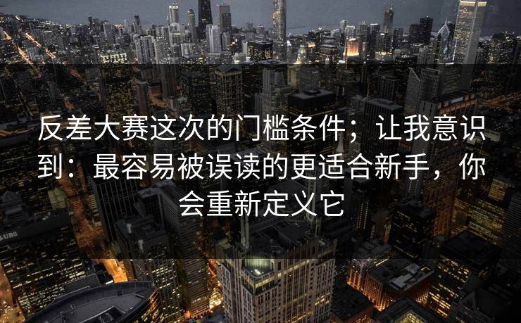 反差大赛这次的门槛条件;让我意识到:最容易被误读的更适合新手,你会重新定义它