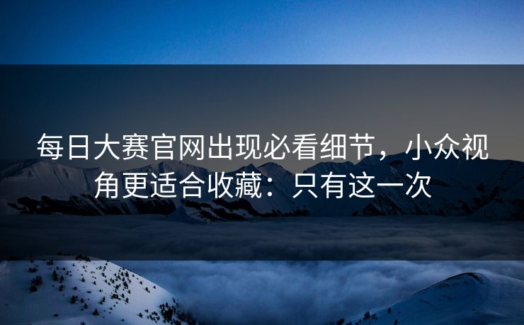 每日大赛官网出现必看细节,小众视角更适合收藏:只有这一次