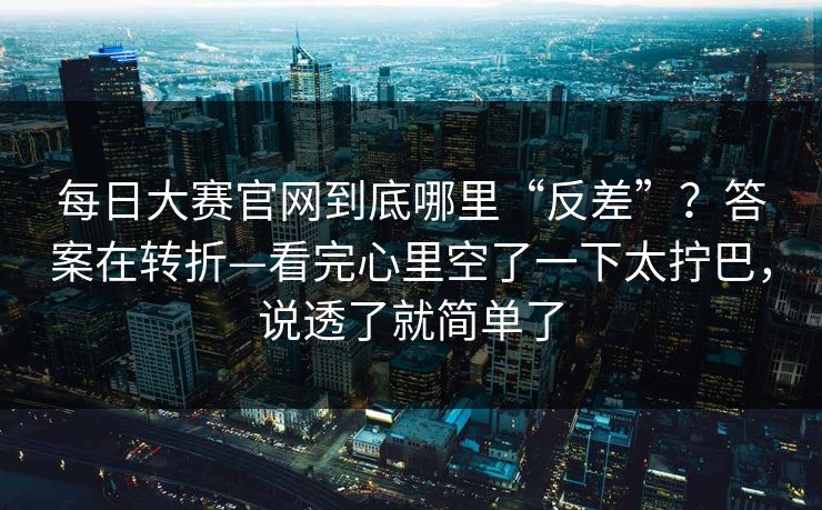 每日大赛官网到底哪里“反差”?答案在转折—看完心里空了一下太拧巴,说透了就简单了