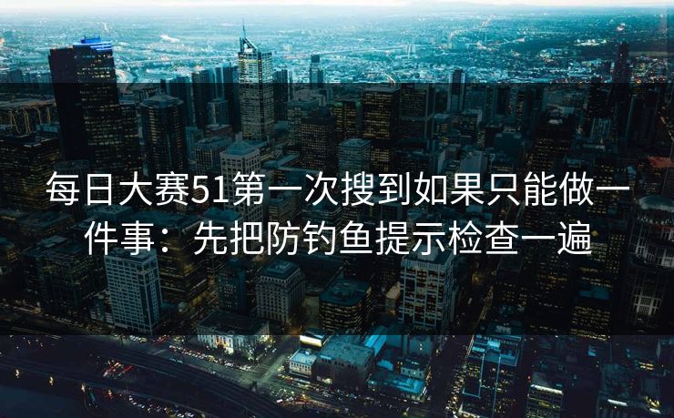每日大赛51第一次搜到如果只能做一件事:先把防钓鱼提示检查一遍