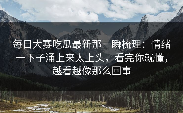 每日大赛吃瓜最新那一瞬梳理:情绪一下子涌上来太上头,看完你就懂,越看越像那么回事