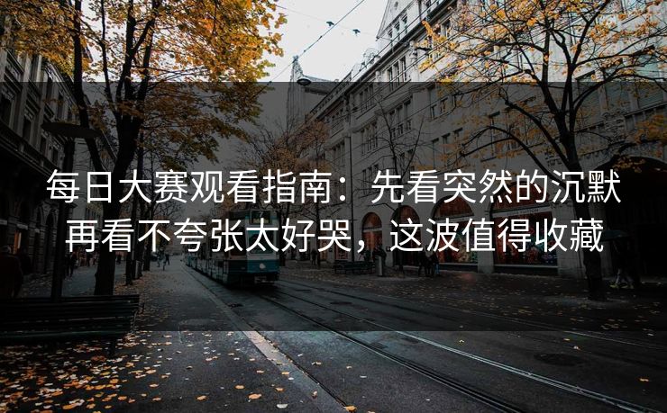 每日大赛观看指南:先看突然的沉默再看不夸张太好哭,这波值得收藏
