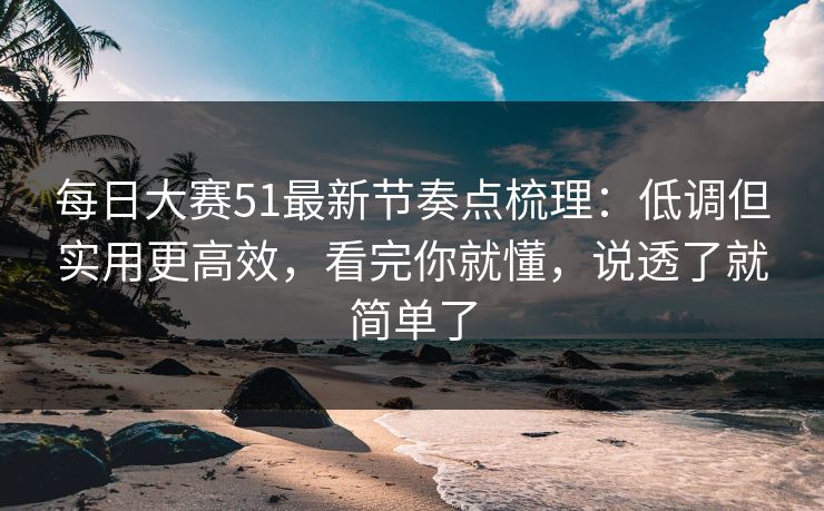 每日大赛51最新节奏点梳理:低调但实用更高效,看完你就懂,说透了就简单了