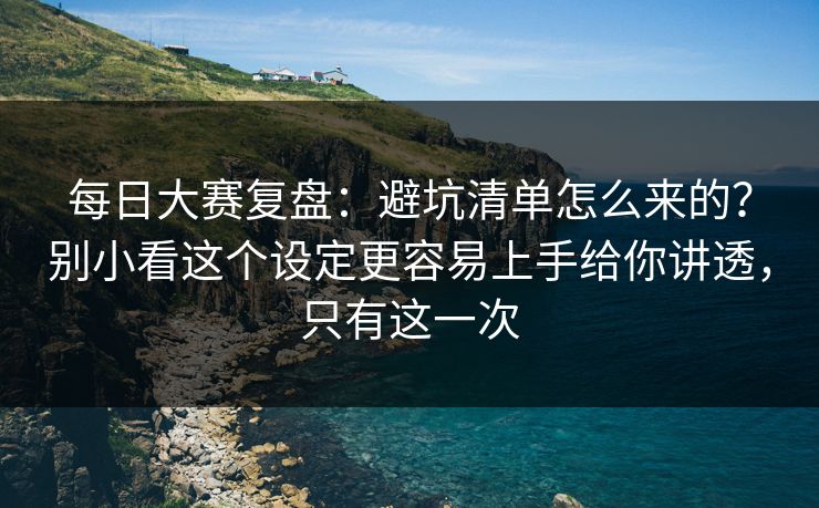 每日大赛复盘：避坑清单怎么来的？别小看这个设定更容易上手给你讲透，只有这一次