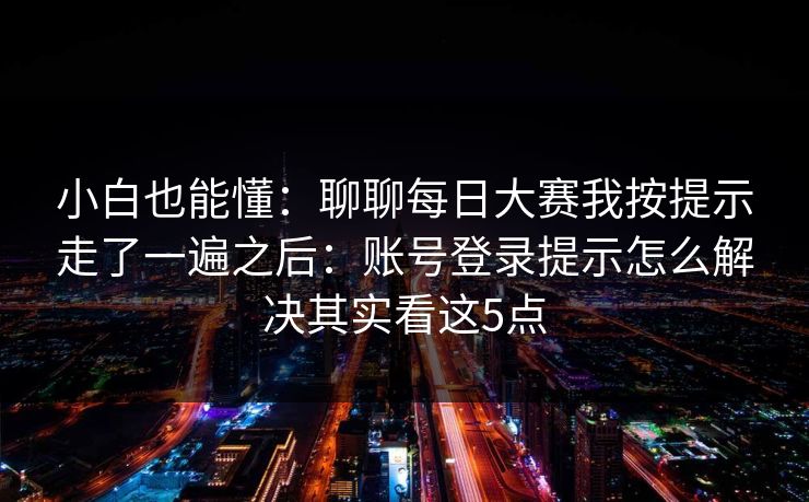 小白也能懂：聊聊每日大赛我按提示走了一遍之后：账号登录提示怎么解决其实看这5点
