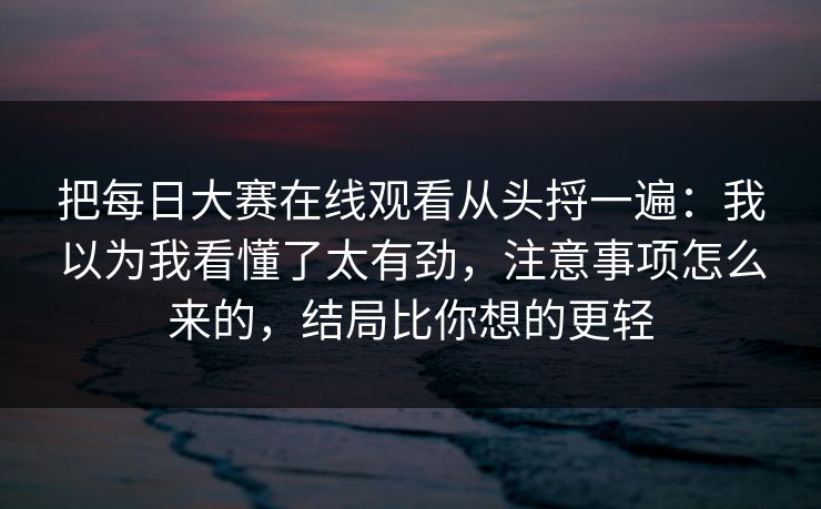 把每日大赛在线观看从头捋一遍：我以为我看懂了太有劲，注意事项怎么来的，结局比你想的更轻