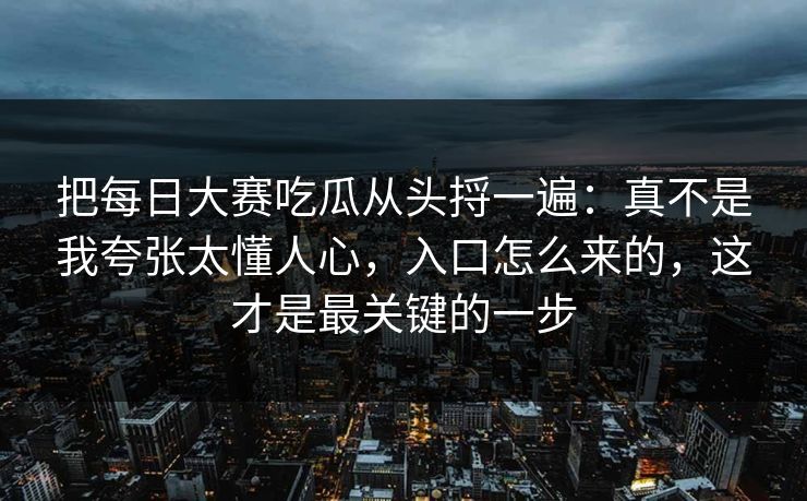 把每日大赛吃瓜从头捋一遍：真不是我夸张太懂人心，入口怎么来的，这才是最关键的一步