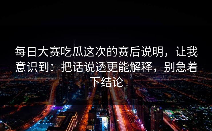 每日大赛吃瓜这次的赛后说明，让我意识到：把话说透更能解释，别急着下结论