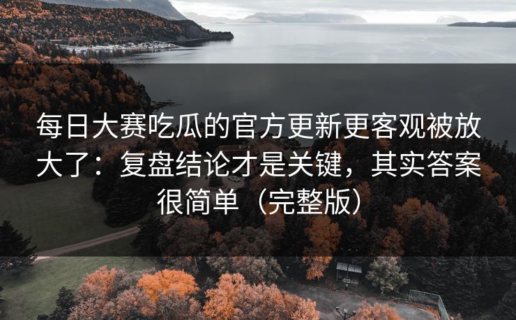 每日大赛吃瓜的官方更新更客观被放大了：复盘结论才是关键，其实答案很简单（完整版）