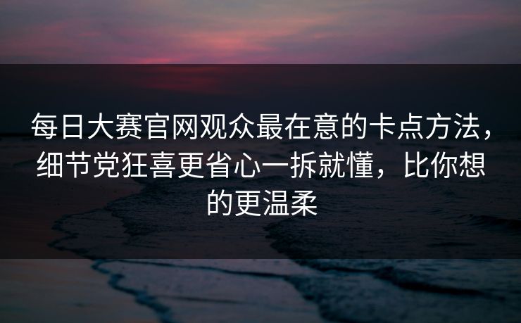 每日大赛官网观众最在意的卡点方法，细节党狂喜更省心一拆就懂，比你想的更温柔