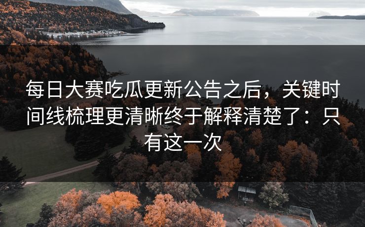 每日大赛吃瓜更新公告之后，关键时间线梳理更清晰终于解释清楚了：只有这一次