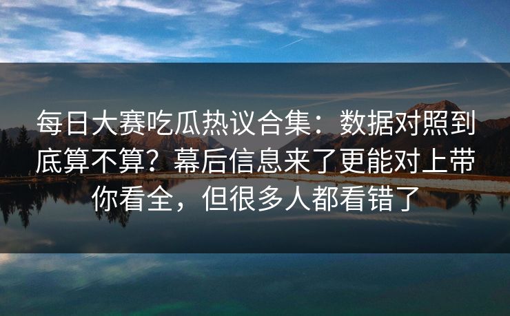 每日大赛吃瓜热议合集：数据对照到底算不算？幕后信息来了更能对上带你看全，但很多人都看错了