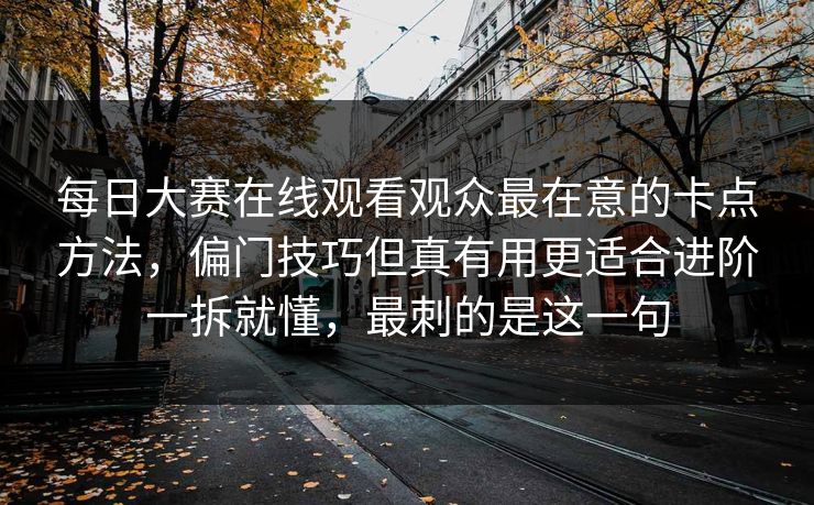 每日大赛在线观看观众最在意的卡点方法，偏门技巧但真有用更适合进阶一拆就懂，最刺的是这一句