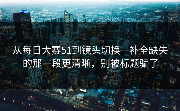 从每日大赛51到镜头切换—补全缺失的那一段更清晰，别被标题骗了