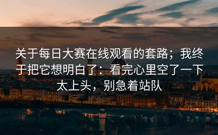 关于每日大赛在线观看的套路；我终于把它想明白了：看完心里空了一下太上头，别急着站队