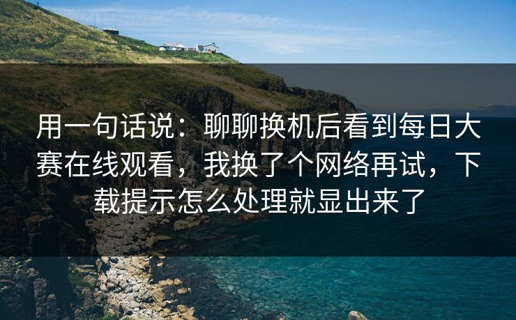 用一句话说：聊聊换机后看到每日大赛在线观看，我换了个网络再试，下载提示怎么处理就显出来了