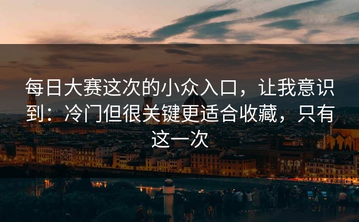 每日大赛这次的小众入口，让我意识到：冷门但很关键更适合收藏，只有这一次