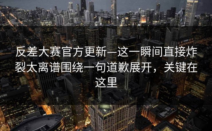 反差大赛官方更新—这一瞬间直接炸裂太离谱围绕一句道歉展开，关键在这里