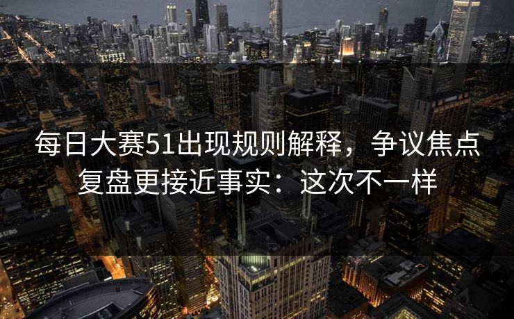 每日大赛51出现规则解释，争议焦点复盘更接近事实：这次不一样