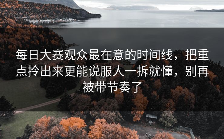 每日大赛观众最在意的时间线，把重点拎出来更能说服人一拆就懂，别再被带节奏了