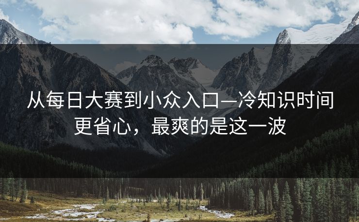 从每日大赛到小众入口—冷知识时间更省心，最爽的是这一波