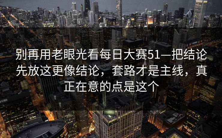 别再用老眼光看每日大赛51—把结论先放这更像结论，套路才是主线，真正在意的点是这个