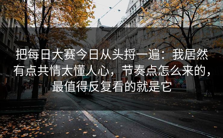 把每日大赛今日从头捋一遍：我居然有点共情太懂人心，节奏点怎么来的，最值得反复看的就是它