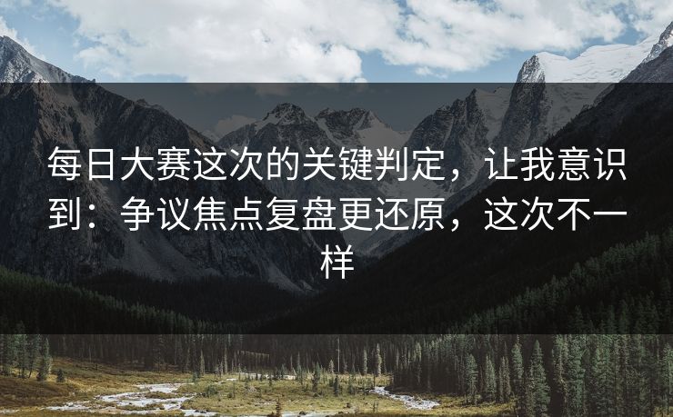每日大赛这次的关键判定，让我意识到：争议焦点复盘更还原，这次不一样