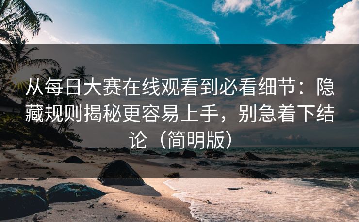 从每日大赛在线观看到必看细节：隐藏规则揭秘更容易上手，别急着下结论（简明版）