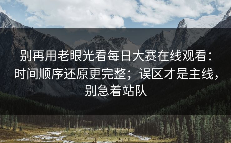 别再用老眼光看每日大赛在线观看：时间顺序还原更完整；误区才是主线，别急着站队