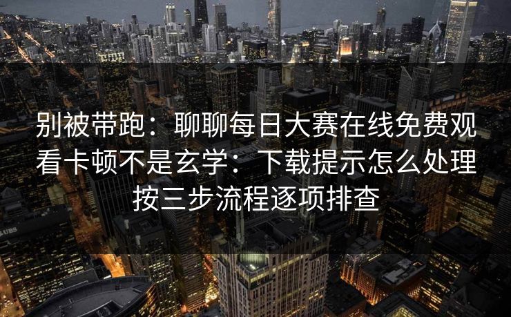别被带跑:聊聊每日大赛在线免费观看卡顿不是玄学:下载提示怎么处理按三步流程逐项排查