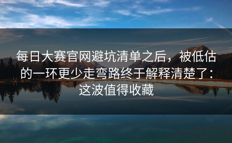 每日大赛官网避坑清单之后，被低估的一环更少走弯路终于解释清楚了：这波值得收藏