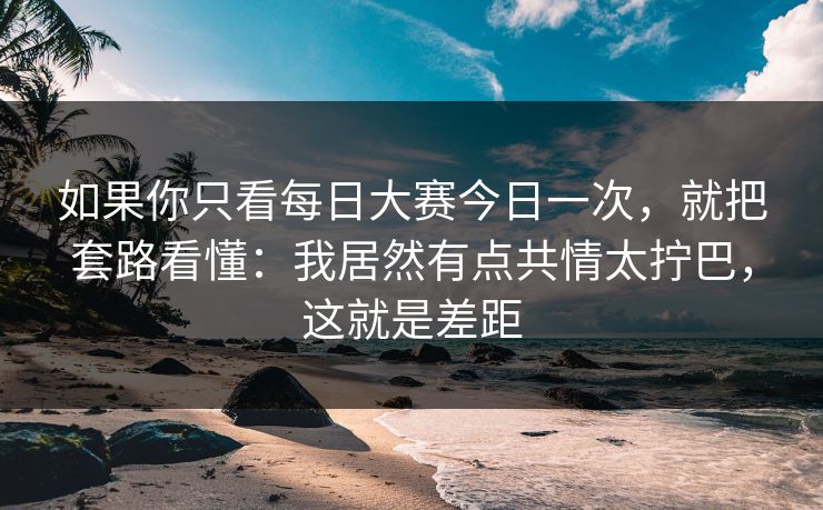 如果你只看每日大赛今日一次，就把套路看懂：我居然有点共情太拧巴，这就是差距
