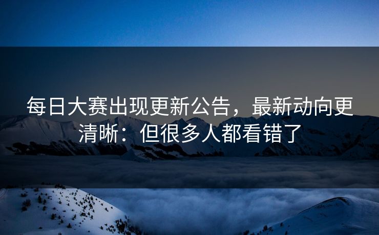 每日大赛出现更新公告,最新动向更清晰:但很多人都看错了