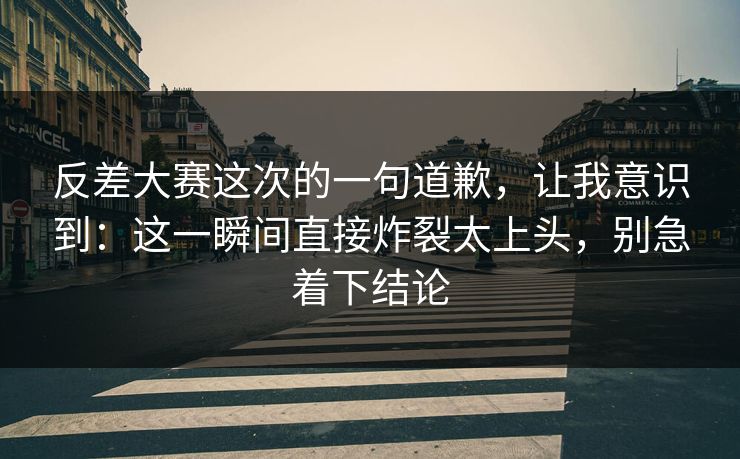 反差大赛这次的一句道歉，让我意识到：这一瞬间直接炸裂太上头，别急着下结论