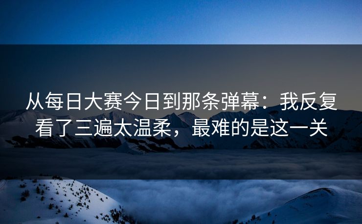 从每日大赛今日到那条弹幕:我反复看了三遍太温柔,最难的是这一关