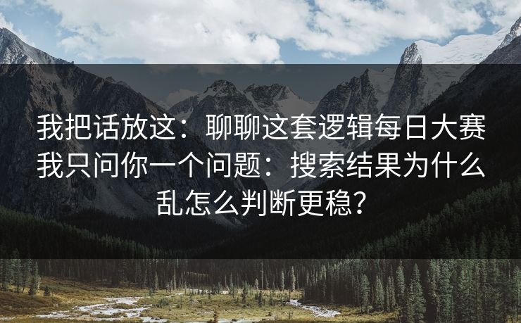 我把话放这:聊聊这套逻辑每日大赛我只问你一个问题:搜索结果为什么乱怎么判断更稳?