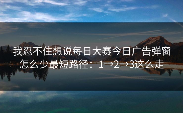 我忍不住想说每日大赛今日广告弹窗怎么少最短路径:1→2→3这么走