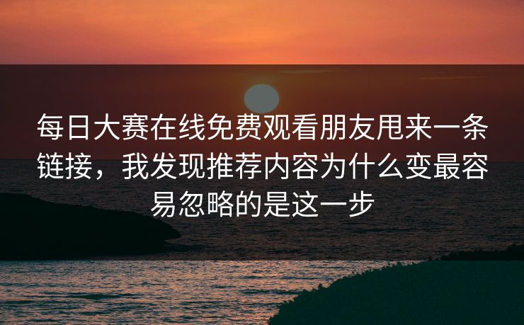 每日大赛在线免费观看朋友甩来一条链接,我发现推荐内容为什么变最容易忽略的是这一步