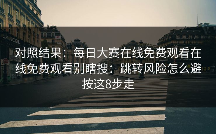 对照结果:每日大赛在线免费观看在线免费观看别瞎搜:跳转风险怎么避按这8步走