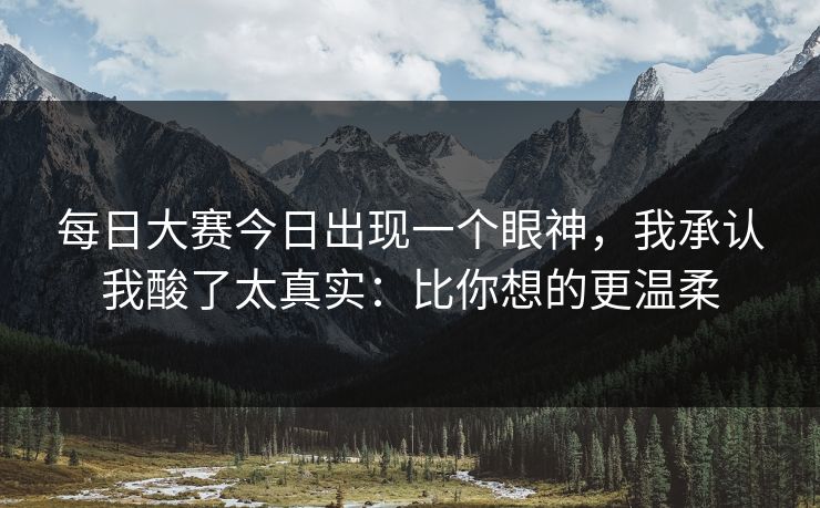 每日大赛今日出现一个眼神,我承认我酸了太真实:比你想的更温柔 每日大赛今日出现一个眼神,我承认我酸了太真实:比你想的更温柔