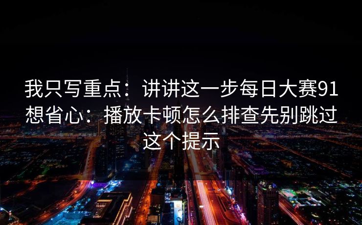 我只写重点:讲讲这一步每日大赛91想省心:播放卡顿怎么排查先别跳过这个提示