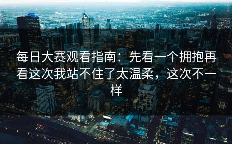 每日大赛观看指南:先看一个拥抱再看这次我站不住了太温柔,这次不一样