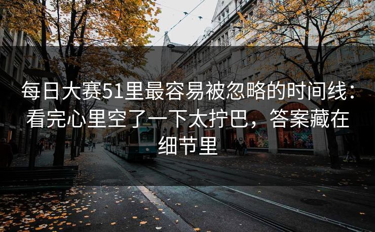 每日大赛51里最容易被忽略的时间线:看完心里空了一下太拧巴,答案藏在细节里