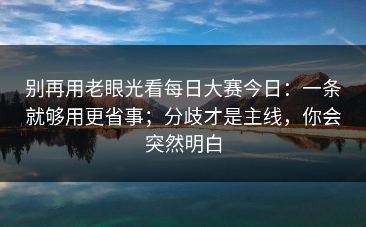 别再用老眼光看每日大赛今日:一条就够用更省事;分歧才是主线,你会突然明白