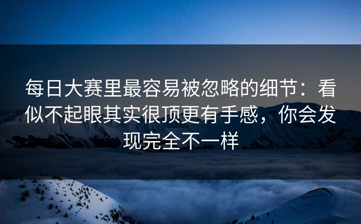 每日大赛里最容易被忽略的细节：看似不起眼其实很顶更有手感，你会发现完全不一样