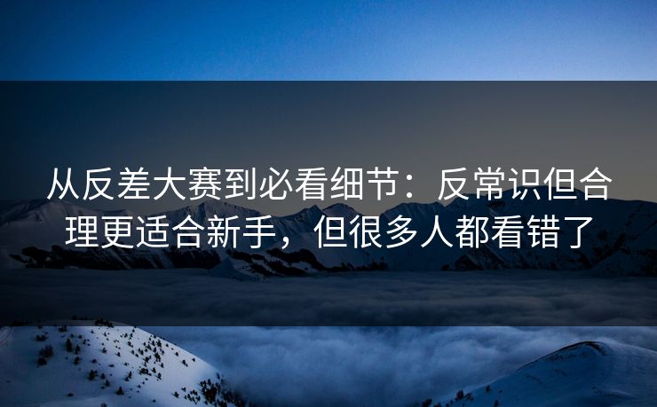 从反差大赛到必看细节:反常识但合理更适合新手,但很多人都看错了