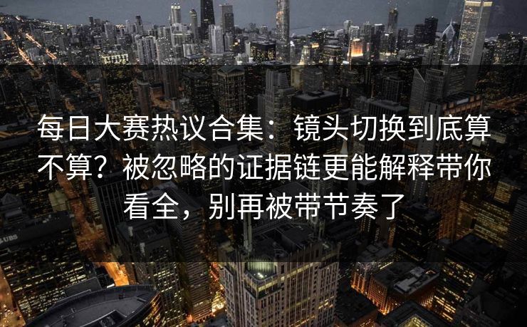 每日大赛热议合集：镜头切换到底算不算？被忽略的证据链更能解释带你看全，别再被带节奏了